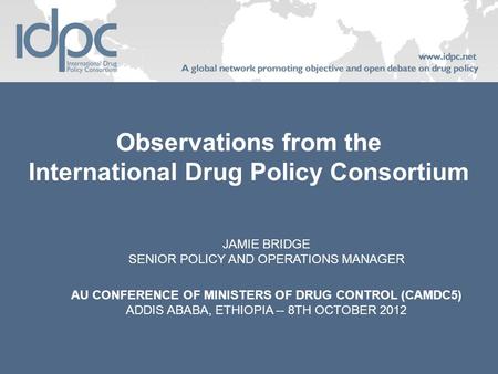 Observations from the International Drug Policy Consortium JAMIE BRIDGE SENIOR POLICY AND OPERATIONS MANAGER AU CONFERENCE OF MINISTERS OF DRUG CONTROL.