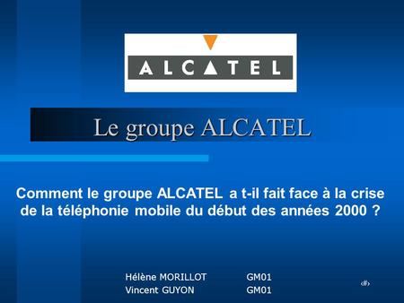Le groupe ALCATEL Comment le groupe ALCATEL a t-il fait face à la crise de la téléphonie mobile du début des années 2000 ? Hélène MORILLOT	GM01 Vincent.