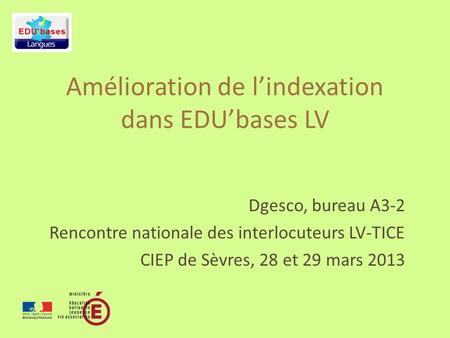 Amélioration de lindexation dans EDUbases LV Dgesco, bureau A3-2 Rencontre nationale des interlocuteurs LV-TICE CIEP de Sèvres, 28 et 29 mars 2013.