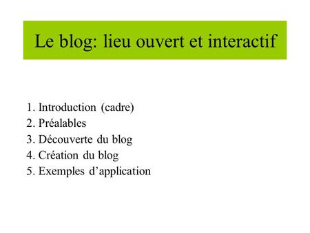 Le blog: lieu ouvert et interactif 1. Introduction (cadre) 2. Préalables 3. Découverte du blog 4. Création du blog 5. Exemples dapplication.