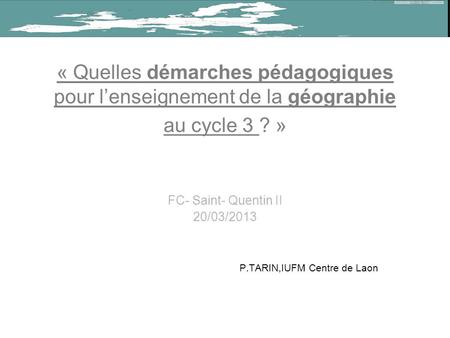 « Quelles démarches pédagogiques pour lenseignement de la géographie au cycle 3 ? » FC- Saint- Quentin II 20/03/2013 P.TARIN,IUFM Centre de Laon.