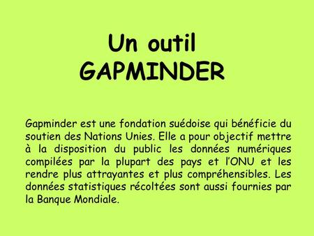 Un outil GAPMINDER Gapminder est une fondation suédoise qui bénéficie du soutien des Nations Unies. Elle a pour objectif mettre à la disposition du public.