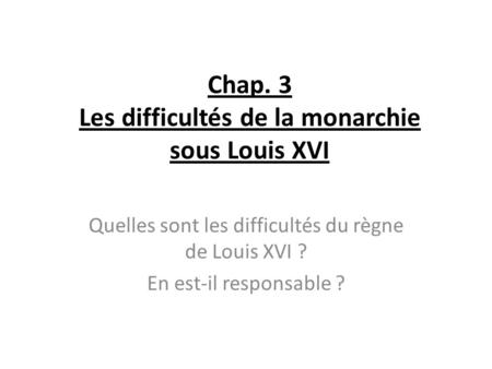 Chap. 3 Les difficultés de la monarchie sous Louis XVI Quelles sont les difficultés du règne de Louis XVI ? En est-il responsable ?