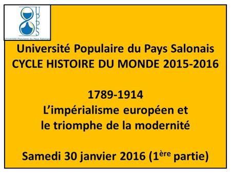 Université Populaire du Pays Salonais CYCLE HISTOIRE DU MONDE 2015-2016 1789-1914 L’impérialisme européen et le triomphe de la modernité Samedi 30 janvier.