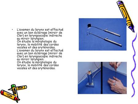 L’examen du larynx est effectué avec un bon éclairage (miroir de Clar) en laryngoscopie indirecte au miroir laryngien. On étudie la morphologie du larynx,
