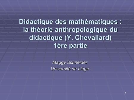 1 Didactique des mathématiques : la théorie anthropologique du didactique (Y. Chevallard) 1ère partie Maggy Schneider Université de Liège.