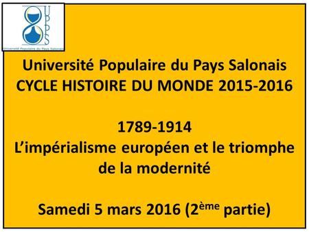 Université Populaire du Pays Salonais CYCLE HISTOIRE DU MONDE 2015-2016 1789-1914 L’impérialisme européen et le triomphe de la modernité Samedi 5 mars.