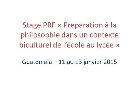 Stage PRF « Préparation à la philosophie dans un contexte biculturel de l’école au lycée » Guatemala – 11 au 13 janvier 2015.