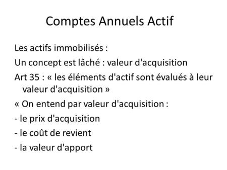 Comptes Annuels Actif Les actifs immobilisés : Un concept est lâché : valeur d'acquisition Art 35 : « les éléments d'actif sont évalués à leur valeur d'acquisition.