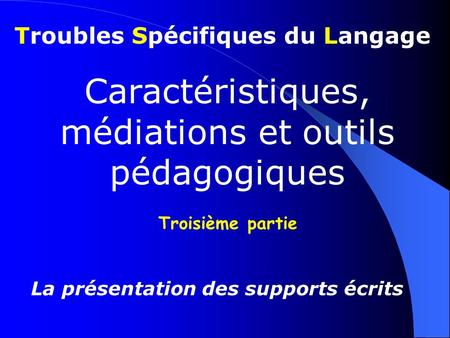Troubles Spécifiques du Langage Caractéristiques, médiations et outils pédagogiques Troisième partie La présentation des supports écrits.