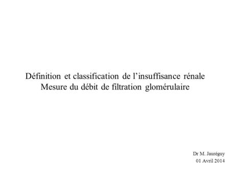 Définition et classification de l’insuffisance rénale Mesure du débit de filtration glomérulaire Dr M. Jauréguy 01 Avril 2014.