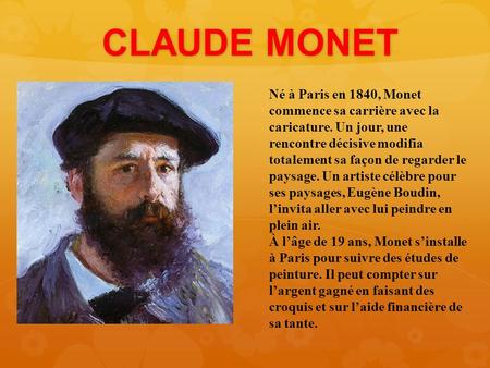 CLAUDE MONET Né à Paris en 1840, Monet commence sa carrière avec la caricature. Un jour, une rencontre décisive modifia totalement sa façon de regarder.