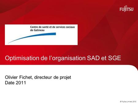 © Fujitsu Limited, 2010 Olivier Fichet, directeur de projet Date 2011 Optimisation de l’organisation SAD et SGE.