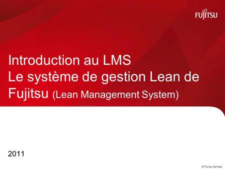 © Fujitsu Canada 2011 Introduction au LMS Le système de gestion Lean de Fujitsu (Lean Management System)