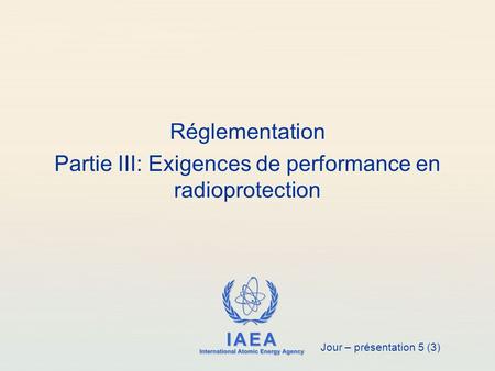 IAEA International Atomic Energy Agency Réglementation Partie III: Exigences de performance en radioprotection Jour – présentation 5 (3)