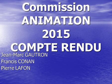 Commission ANIMATION 2015 COMPTE RENDU Jean-Marc GAUTRON Francis CONAN Pierre LAFON.