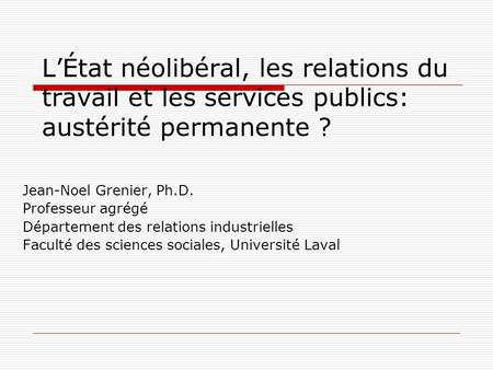 L’État néolibéral, les relations du travail et les services publics: austérité permanente ? Jean-Noel Grenier, Ph.D. Professeur agrégé Département des.