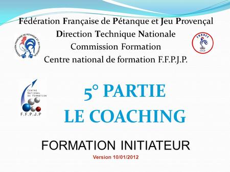 5° PARTIE LE COACHING FORMATION INITIATEUR Version 10/01/2012 Fédération Française de Pétanque et Jeu Provençal Direction Technique Nationale Commission.