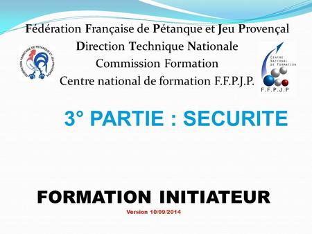 3° PARTIE : SECURITE FORMATION INITIATEUR Version 10/09/2014 Fédération Française de Pétanque et Jeu Provençal Direction Technique Nationale Commission.