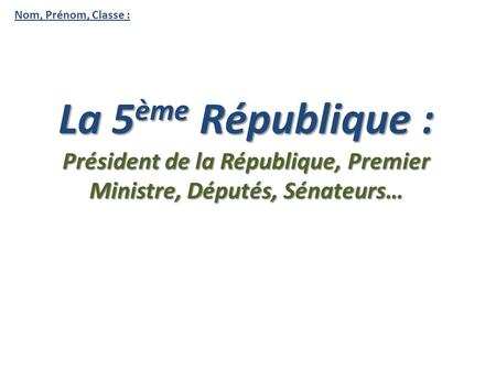 Nom, Prénom, Classe : La 5 ème République : Président de la République, Premier Ministre, Députés, Sénateurs…