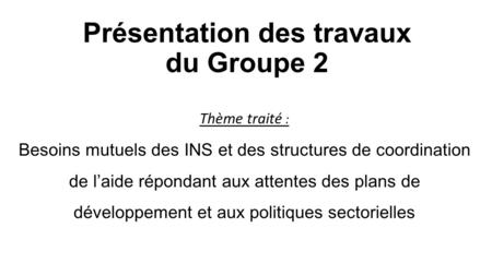 Présentation des travaux du Groupe 2 Thème traité : Besoins mutuels des INS et des structures de coordination de l’aide répondant aux attentes des plans.