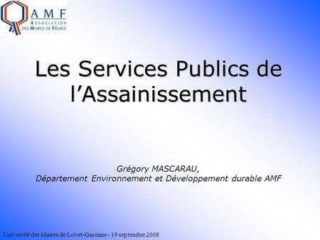 Université des Maires de Lot-et-Garonne - 19 septembre 2008 Les Services Publics de l’Assainissement Les Services Publics de l’Assainissement Grégory MASCARAU,
