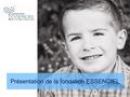 Présentation de la fondation ESSENCIEL. La Fondation ESSENCIEL a pour objet de soutenir et de mettre en œuvre des projets destinés aux enfants atteints.