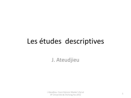 Les études descriptives J. Ateudjieu J Ateudjieu. Cours Epiconc Master's Epi et SP Université de Dschang.Fev 2012 1.