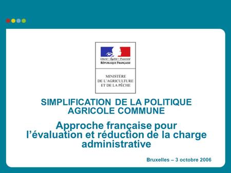 SIMPLIFICATION DE LA POLITIQUE AGRICOLE COMMUNE Approche française pour l’évaluation et réduction de la charge administrative Bruxelles – 3 octobre 2006.