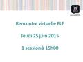 Rencontre virtuelle FLE Jeudi 25 juin 2015 1 session à 15h00.