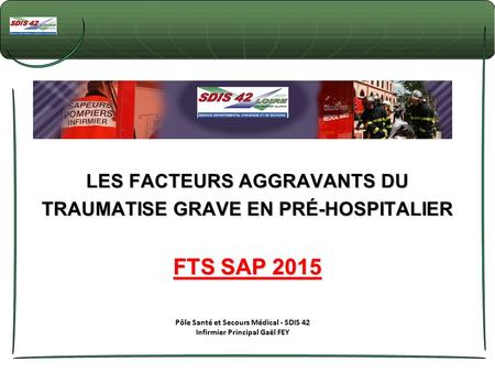 LES FACTEURS AGGRAVANTS DU TRAUMATISE GRAVE EN PRÉ-HOSPITALIER FTS SAP 2015 Pôle Santé et Secours Médical - SDIS 42 Infirmier Principal Gaël FEY.
