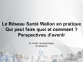 Le Réseau Santé Wallon en pratique Qui peut faire quoi et comment ? Perspectives d’avenir Dr André Vandenberghe 07/05/2016.