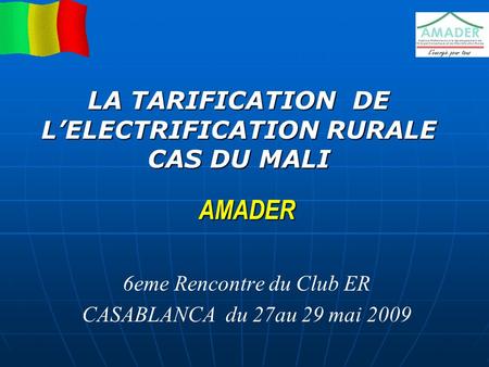AMADER 6eme Rencontre du Club ER CASABLANCA du 27au 29 mai 2009 LA TARIFICATION DE L’ELECTRIFICATION RURALE CAS DU MALI.