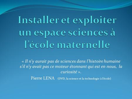 « Il n’y aurait pas de sciences dans l’histoire humaine s’il n’y avait pas ce moteur étonnant qui est en nous, la curiosité ». Pierre LENA (DVD, la science.