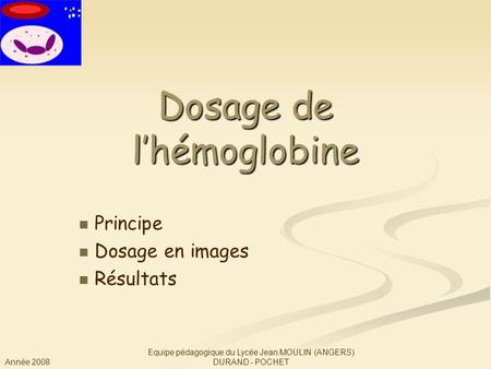 Année 2008 Equipe pédagogique du Lycée Jean MOULIN (ANGERS) DURAND - POCHET Dosage de l’hémoglobine Principe Dosage en images Résultats.