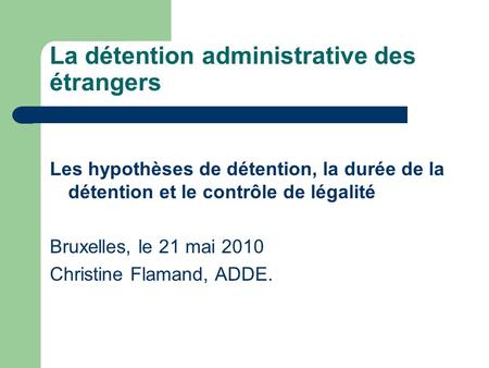 La détention administrative des étrangers Les hypothèses de détention, la durée de la détention et le contrôle de légalité Bruxelles, le 21 mai 2010 Christine.