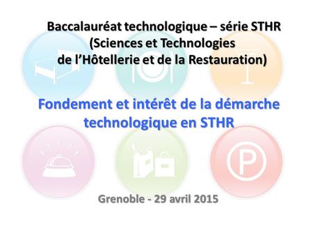 Fondement et intérêt de la démarche technologique en STHR Grenoble - 29 avril 2015 Baccalauréat technologique – série STHR (Sciences et Technologies de.