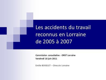 Les accidents du travail reconnus en Lorraine de 2005 à 2007 Commission consultative - ORST Lorraine Vendredi 10 juin 2011 Emilie BOISELET – Direccte Lorraine.