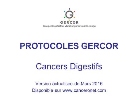 PROTOCOLES GERCOR Cancers Digestifs Version actualisée de Mars 2016 Disponible sur www.canceronet.com Groupe Coopérateur Multidisciplinaire en Oncologie.