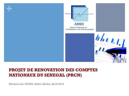 + PROJET DE RENOVATION DES COMPTES NATIONAUX DU SENEGAL (PRCN) Réunion de l’AGNA, Addis-Abeba, Avril 2016.