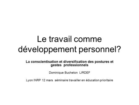 Le travail comme développement personnel? La conscientisation et diversification des postures et gestes professionnels Dominique Bucheton LIRDEF Lyon INRP.