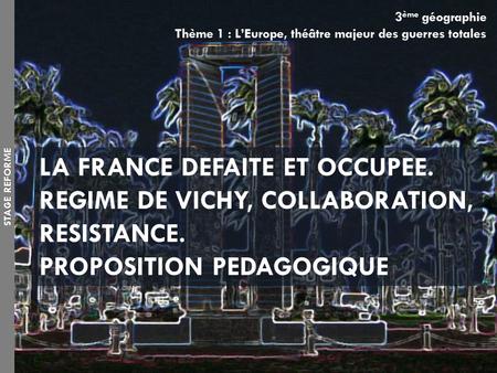 3 ème géographie Thème 1 : L’Europe, théâtre majeur des guerres totales LA FRANCE DEFAITE ET OCCUPEE. REGIME DE VICHY, COLLABORATION, RESISTANCE. PROPOSITION.