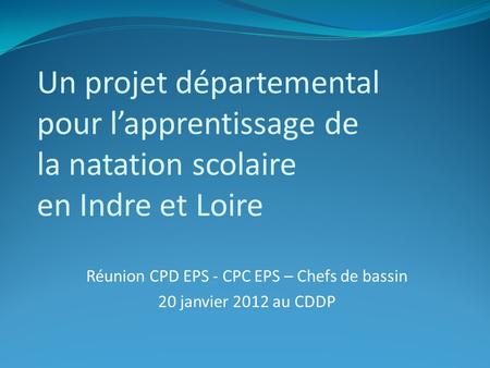 Un projet départemental pour l’apprentissage de la natation scolaire en Indre et Loire Réunion CPD EPS - CPC EPS – Chefs de bassin 20 janvier 2012 au CDDP.