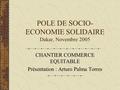 POLE DE SOCIO- ECONOMIE SOLIDAIRE Dakar, Novembre 2005 CHANTIER COMMERCE EQUITABLE Présentation : Arturo Palma Torres.