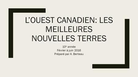 L’OUEST CANADIEN: LES MEILLEURES NOUVELLES TERRES 10 e année Février à juin 2016 Préparé par A. Berteau.