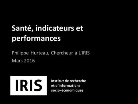 Santé, indicateurs et performances Philippe Hurteau, Chercheur à L’IRIS Mars 2016.
