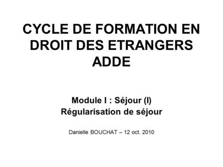 CYCLE DE FORMATION EN DROIT DES ETRANGERS ADDE Module I : Séjour (I) Régularisation de séjour Danielle BOUCHAT – 12 oct. 2010.