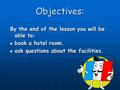 Objectives: By the end of the lesson you will be able to: book a hotel room. book a hotel room. ask questions about the facilities. ask questions about.