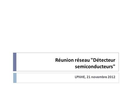 Réunion réseau Détecteur semiconducteurs LPNHE, 21 novembre 2012.