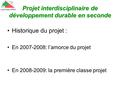Projet interdisciplinaire de développement durable en seconde Historique du projet : En 2007-2008: l’amorce du projet En 2008-2009: la première classe.